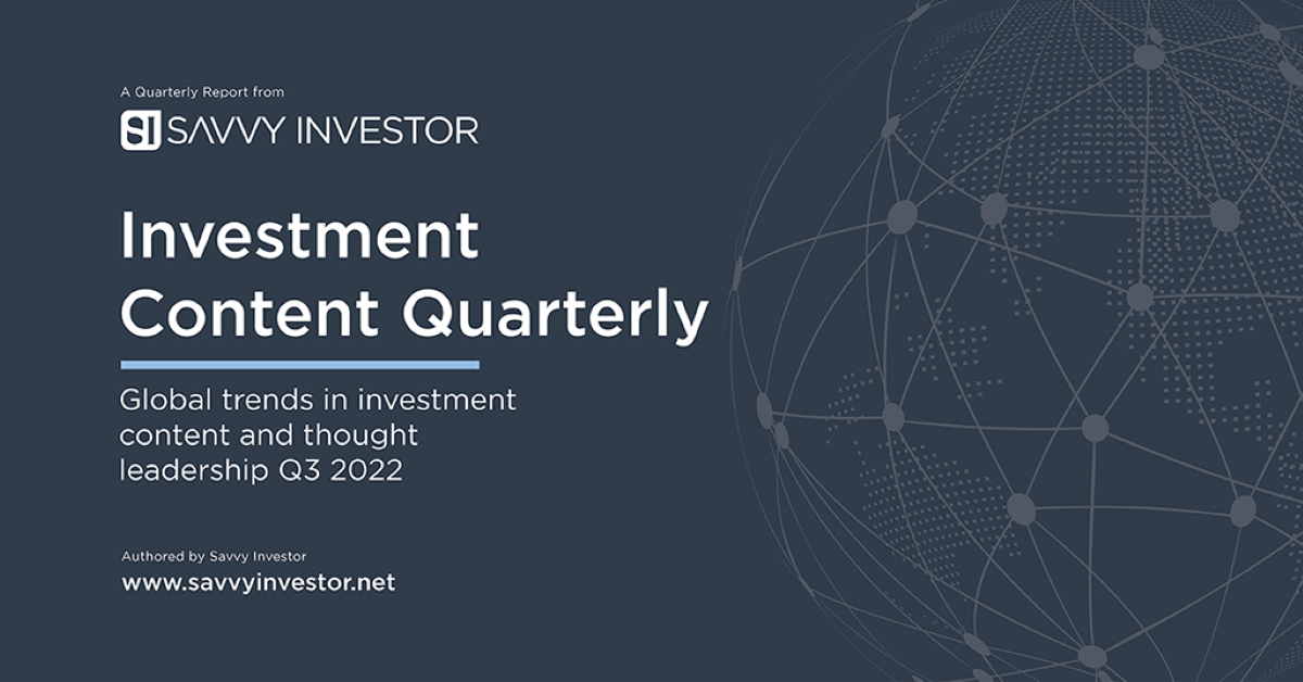 Investment Content Quarterly: A Special Report for investment marketers Savvy Investor's latest Investment Content Quarterly (ICQ) for Q3 2022 provides unique insights and market intelligence viewpoints, derived from our own data and observations. Designed to help investment marketers better understand content trends and assist them in developing their content strategy, this report includes a list of the Top 100 white papers from the Savvy Investor platform and a granular analysis of views and topic popularity. Click to download: Investment Content Quarterly: Q3 2022 (Savvy Investor)