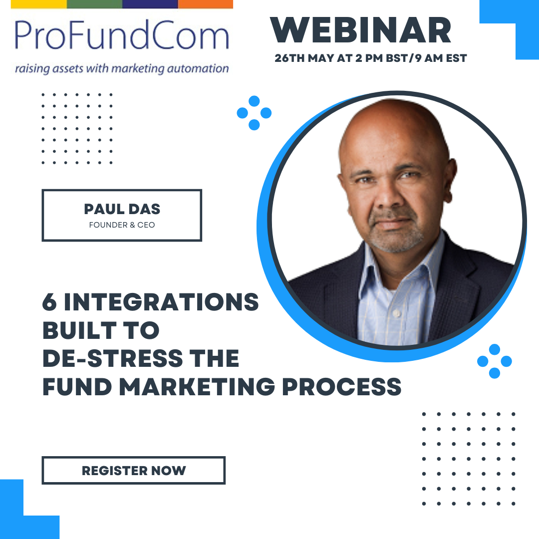 Funds are getting more advanced with their marketing efforts, but with progress, there can be complexity. By adding more digital channels into the mix, funds suddenly operate multiple systems and extract data into multiple spreadsheets. Marketing teams become less efficient, and the data becomes stale and less actionable. Each channel that is added increases inefficiency by 15% But there is an easier way. Join me, Paul Das, CEO of ProFundCom, on the 9 June at 2 pm BST/9 am EDT when I will guide you through some of the best integrations to de-stress the fund marketing process, including: • Zoom, ON24 and other event platforms • Fund Document Platforms • Investor Portals • Website • Social Media • Power BI/Tableau You can register here to book your space. You will receive a replay if you cannot make it on the day.